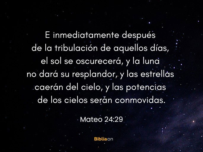 E inmediatamente después de la tribulación de aquellos días, el sol se oscurecerá, y la luna no dará su resplandor, y las estrellas caerán del cielo, y las potencias de los cielos serán conmovidas. (Mateo 24:29)