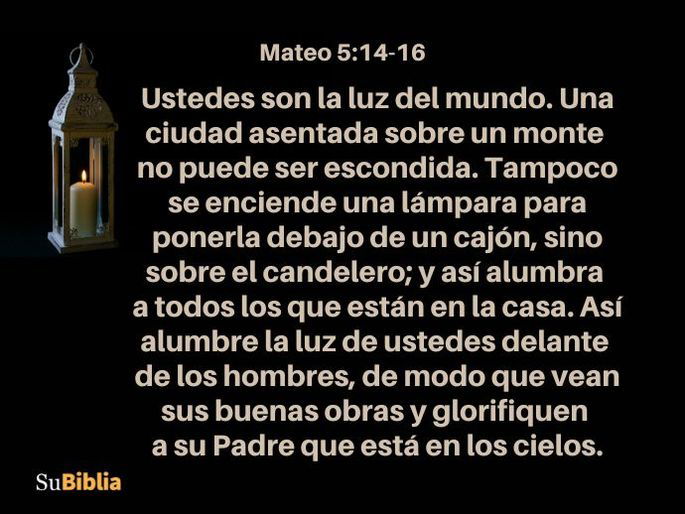 Ustedes son la luz del mundo. Una ciudad asentada sobre un monte no puede ser escondida. Tampoco se enciende una lámpara para ponerla debajo de un cajón, sino sobre el candelero; y así alumbra a todos los que están en la casa. Así alumbre la luz de ustedes delante de los hombres, de modo que vean sus buenas obras y glorifiquen a su Padre que está en los cielos. (Mateo 5:14-16)