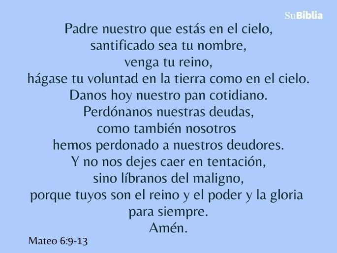 Padre nuestro que estás en el cielo, santificado sea tu nombre, venga tu reino, hágase tu voluntad en la tierra como en el cielo. Danos hoy nuestro pan cotidiano. Perdónanos nuestras deudas, como también nosotros hemos perdonado a nuestros deudores. Y no nos dejes caer en tentación, sino líbranos del maligno, porque tuyos son el reino y el poder y la gloria para siempre. Amén. (Mateo 6:9-13)