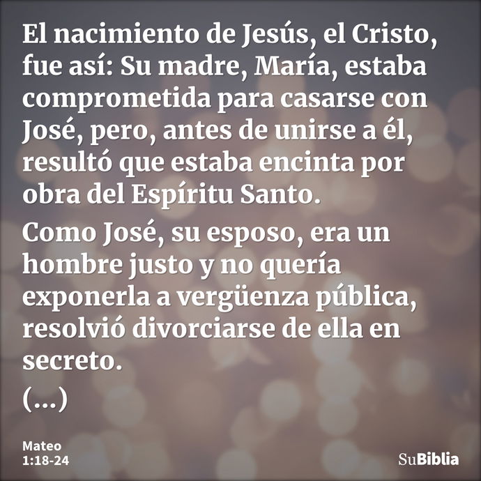 El nacimiento de Jesús, el Cristo, fue así: Su madre, María, estaba comprometida para casarse con José, pero, antes de unirse a él, resultó que estaba encinta p... --- Mateo 1:18