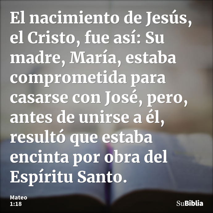 El nacimiento de Jesús, el Cristo, fue así: Su madre, María, estaba comprometida para casarse con José, pero, antes de unirse a él, resultó que estaba encinta p... --- Mateo 1:18