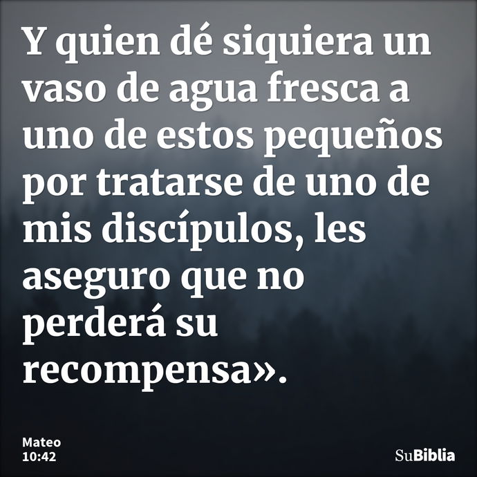 Y quien dé siquiera un vaso de agua fresca a uno de estos pequeños por tratarse de uno de mis discípulos, les aseguro que no perderá su recompensa». --- Mateo 10:42