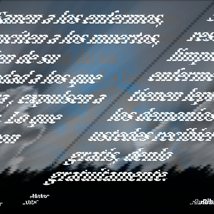 Sanen a los enfermos, resuciten a los muertos, limpien de su enfermedad a los que tienen lepra , expulsen a los demonios. Lo que ustedes recibieron gratis, denl... --- Mateo 10:8