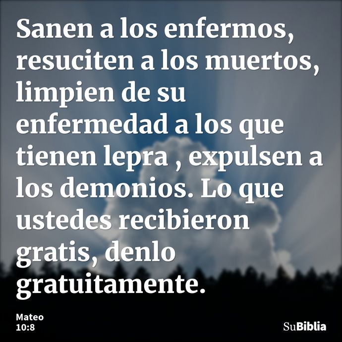 Sanen a los enfermos, resuciten a los muertos, limpien de su enfermedad a los que tienen lepra , expulsen a los demonios. Lo que ustedes recibieron gratis, denl... --- Mateo 10:8