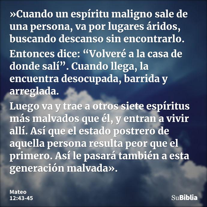 »Cuando un espíritu maligno sale de una persona, va por lugares áridos, buscando descanso sin encontrarlo. Entonces dice: “Volveré a la casa de donde salí”. Cua... --- Mateo 12:43