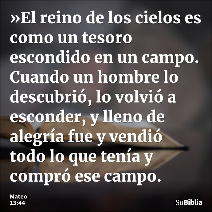 »El reino de los cielos es como un tesoro escondido en un campo. Cuando un hombre lo descubrió, lo volvió a esconder, y lleno de alegría fue y vendió todo lo qu... --- Mateo 13:44