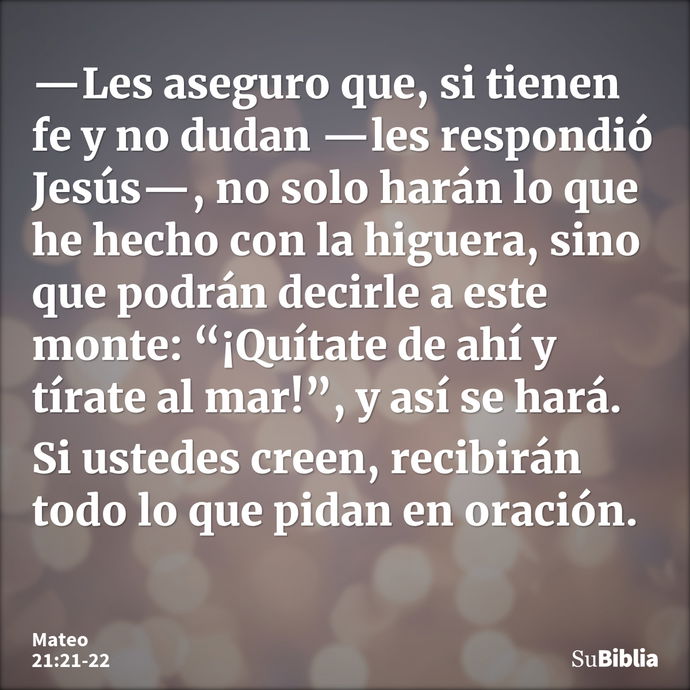 —Les aseguro que, si tienen fe y no dudan —les respondió Jesús—, no solo harán lo que he hecho con la higuera, sino que podrán decirle a este monte: “¡Quítate d... --- Mateo 21:21