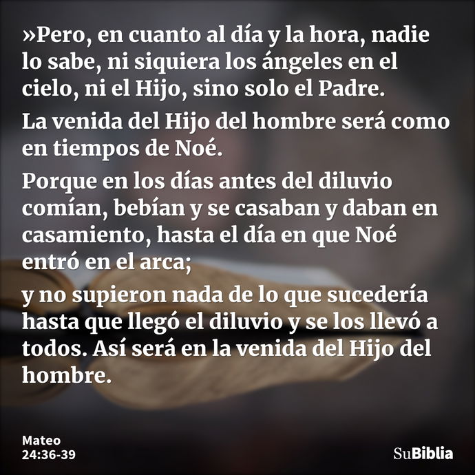 »Pero, en cuanto al día y la hora, nadie lo sabe, ni siquiera los ángeles en el cielo, ni el Hijo, sino solo el Padre. La venida del Hijo del hombre será como e... --- Mateo 24:36