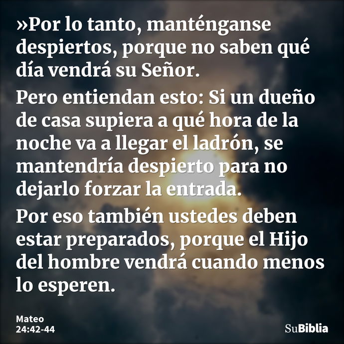 »Por lo tanto, manténganse despiertos, porque no saben qué día vendrá su Señor. Pero entiendan esto: Si un dueño de casa supiera a qué hora de la noche va a lle... --- Mateo 24:42