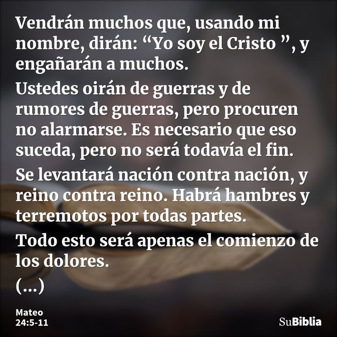 Vendrán muchos que, usando mi nombre, dirán: “Yo soy el Cristo ”, y engañarán a muchos. Ustedes oirán de guerras y de rumores de guerras, pero procuren no alarm... --- Mateo 24:5