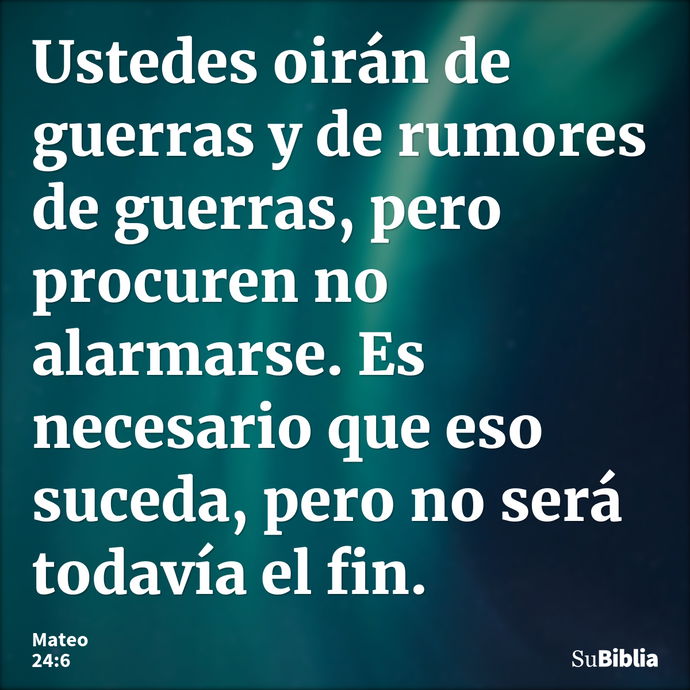 Ustedes oirán de guerras y de rumores de guerras, pero procuren no alarmarse. Es necesario que eso suceda, pero no será todavía el fin. --- Mateo 24:6