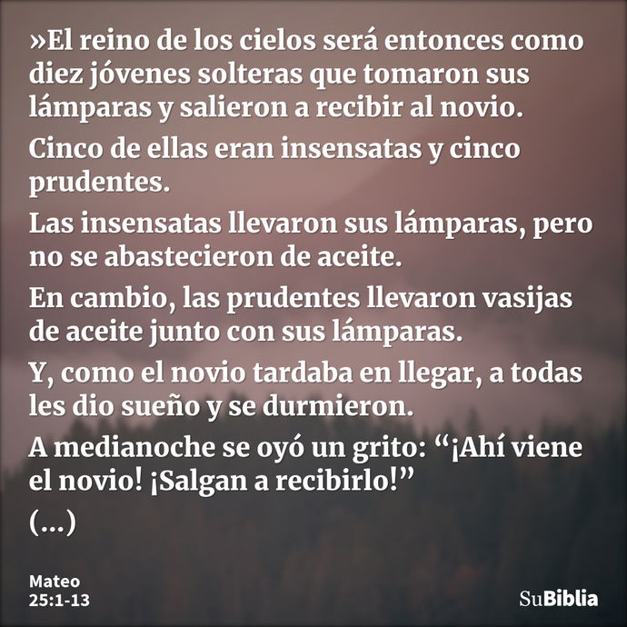 »El reino de los cielos será entonces como diez jóvenes solteras que tomaron sus lámparas y salieron a recibir al novio. Cinco de ellas eran insensatas y cinco... --- Mateo 25:1