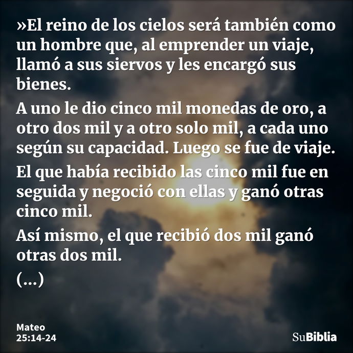 »El reino de los cielos será también como un hombre que, al emprender un viaje, llamó a sus siervos y les encargó sus bienes. A uno le dio cinco mil monedas de... --- Mateo 25:14