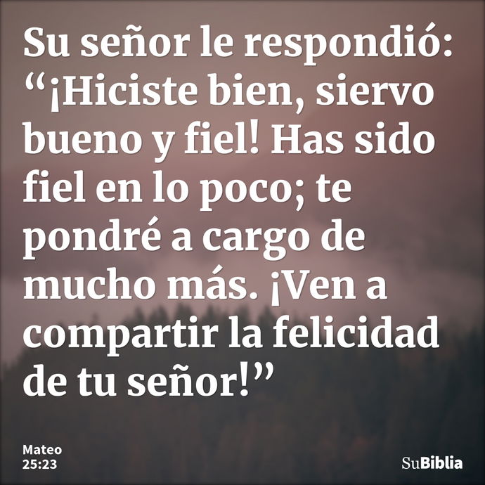 Su señor le respondió: “¡Hiciste bien, siervo bueno y fiel! Has sido fiel en lo poco; te pondré a cargo de mucho más. ¡Ven a compartir la felicidad de tu señor!... --- Mateo 25:23