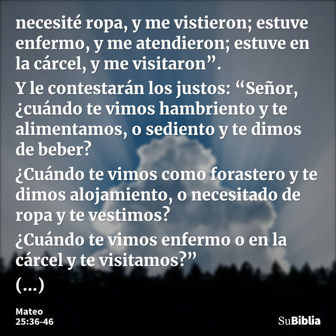 necesité ropa, y me vistieron; estuve enfermo, y me atendieron; estuve en la cárcel, y me visitaron”. Y le contestarán los justos: “Señor, ¿cuándo te vimos hamb... --- Mateo 25:36