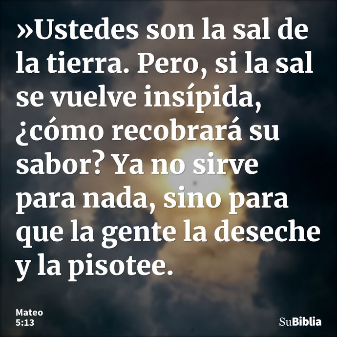 »Ustedes son la sal de la tierra. Pero, si la sal se vuelve insípida, ¿cómo recobrará su sabor? Ya no sirve para nada, sino para que la gente la deseche y la pi... --- Mateo 5:13