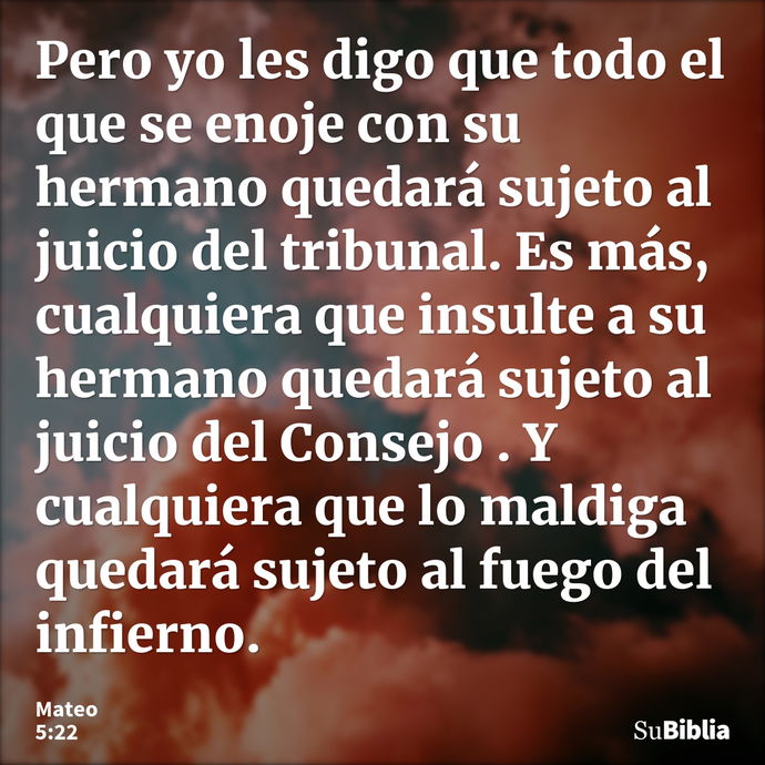 Pero yo les digo que todo el que se enoje con su hermano quedará sujeto al juicio del tribunal. Es más, cualquiera que insulte a su hermano quedará sujeto al ju... --- Mateo 5:22