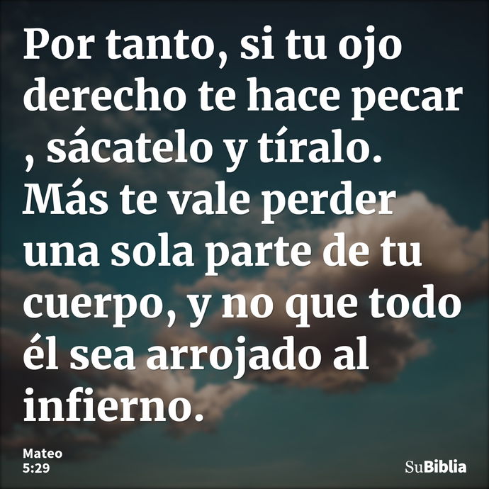 Por tanto, si tu ojo derecho te hace pecar , sácatelo y tíralo. Más te vale perder una sola parte de tu cuerpo, y no que todo él sea arrojado al infierno. --- Mateo 5:29