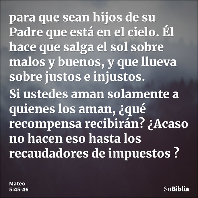 para que sean hijos de su Padre que está en el cielo. Él hace que salga el sol sobre malos y buenos, y que llueva sobre justos e injustos. Si ustedes aman solam... --- Mateo 5:45