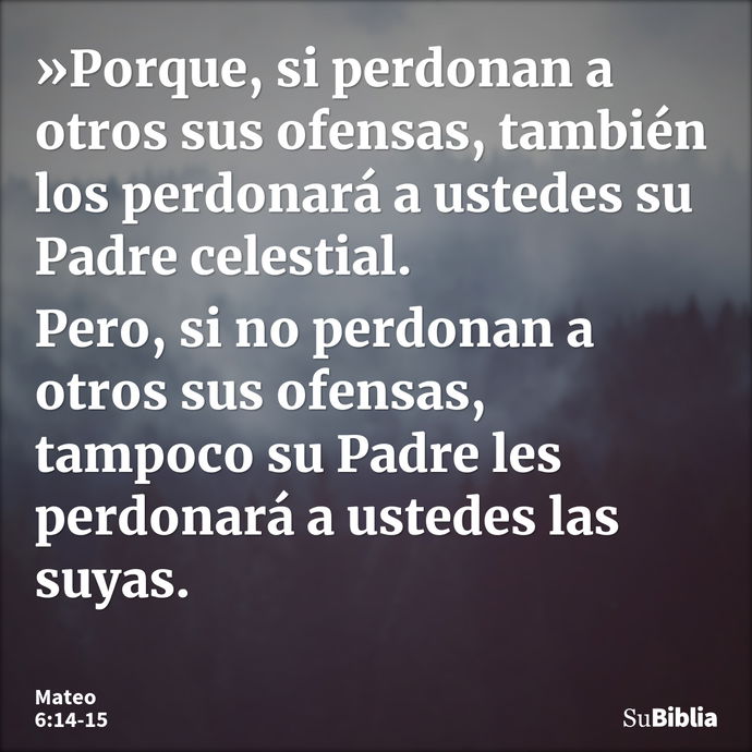 »Porque, si perdonan a otros sus ofensas, también los perdonará a ustedes su Padre celestial. Pero, si no perdonan a otros sus ofensas, tampoco su Padre les per... --- Mateo 6:14