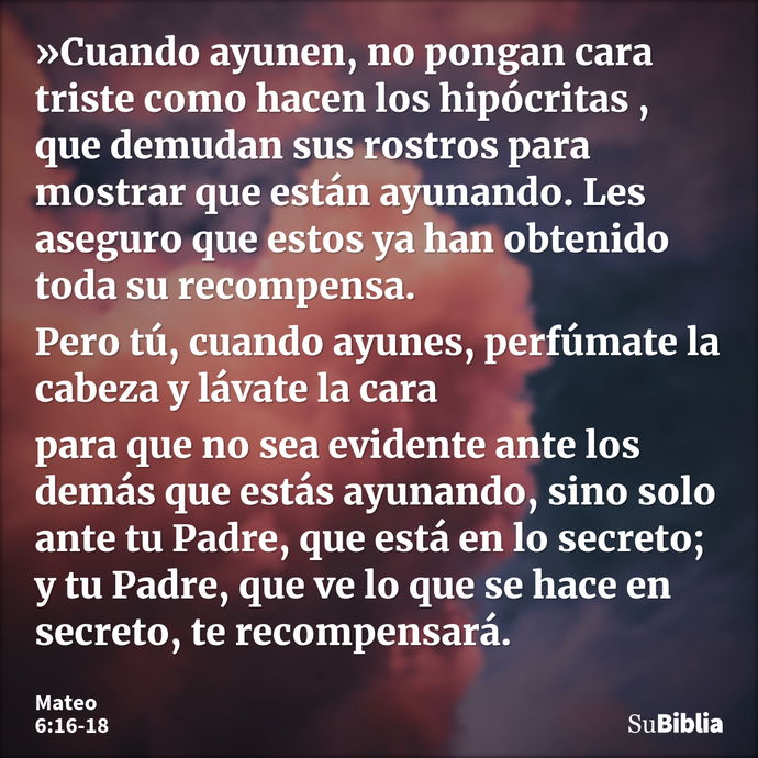 »Cuando ayunen, no pongan cara triste como hacen los hipócritas , que demudan sus rostros para mostrar que están ayunando. Les aseguro que estos ya han obtenido... --- Mateo 6:16