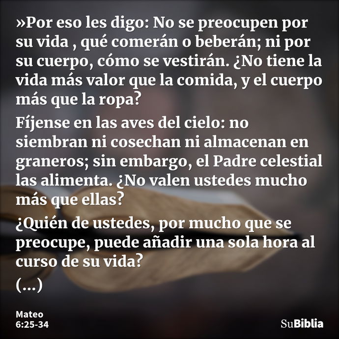 »Por eso les digo: No se preocupen por su vida , qué comerán o beberán; ni por su cuerpo, cómo se vestirán. ¿No tiene la vida más valor que la comida, y el cuer... --- Mateo 6:25