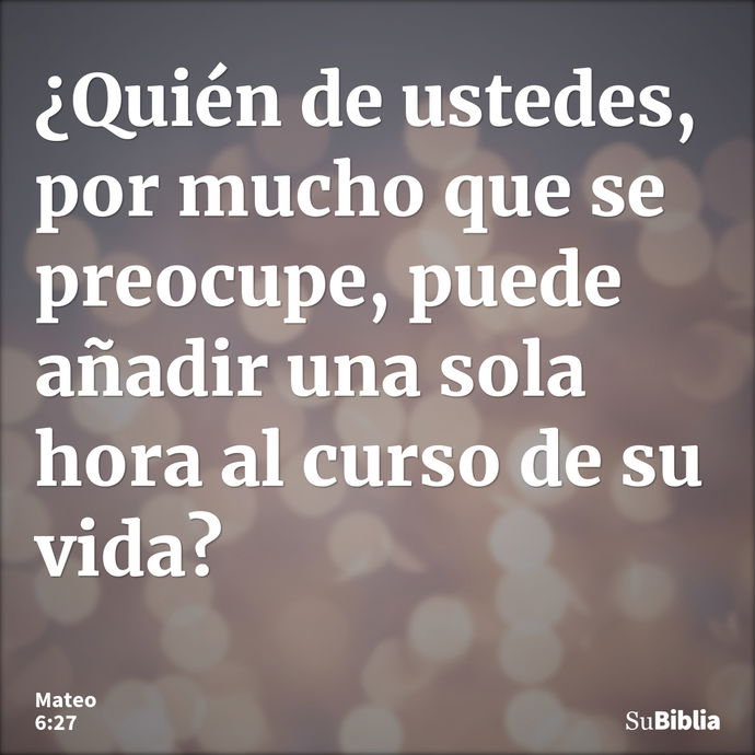 ¿Quién de ustedes, por mucho que se preocupe, puede añadir una sola hora al curso de su vida? --- Mateo 6:27