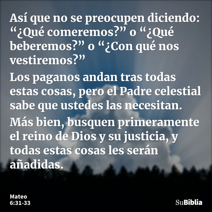 Así que no se preocupen diciendo: “¿Qué comeremos?” o “¿Qué beberemos?” o “¿Con qué nos vestiremos?” Los paganos andan tras todas estas cosas, pero el Padre cel... --- Mateo 6:31