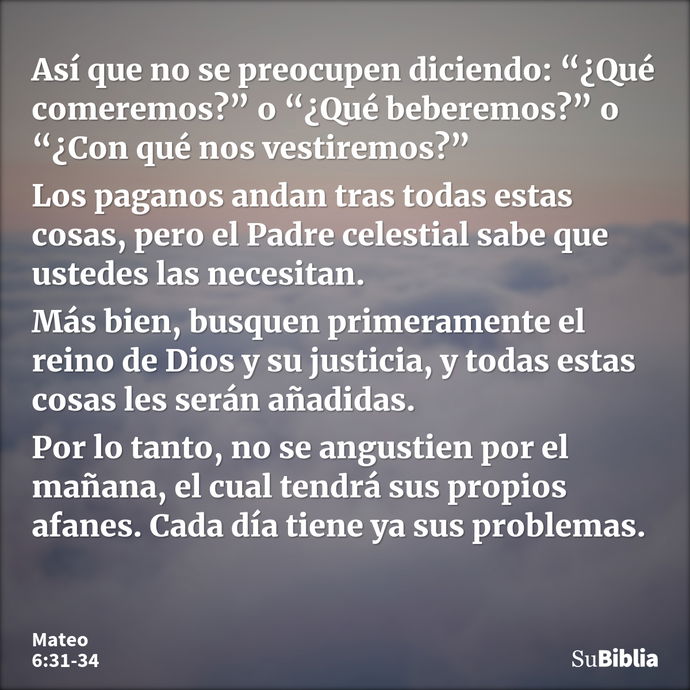 Así que no se preocupen diciendo: “¿Qué comeremos?” o “¿Qué beberemos?” o “¿Con qué nos vestiremos?” Los paganos andan tras todas estas cosas, pero el Padre cel... --- Mateo 6:31