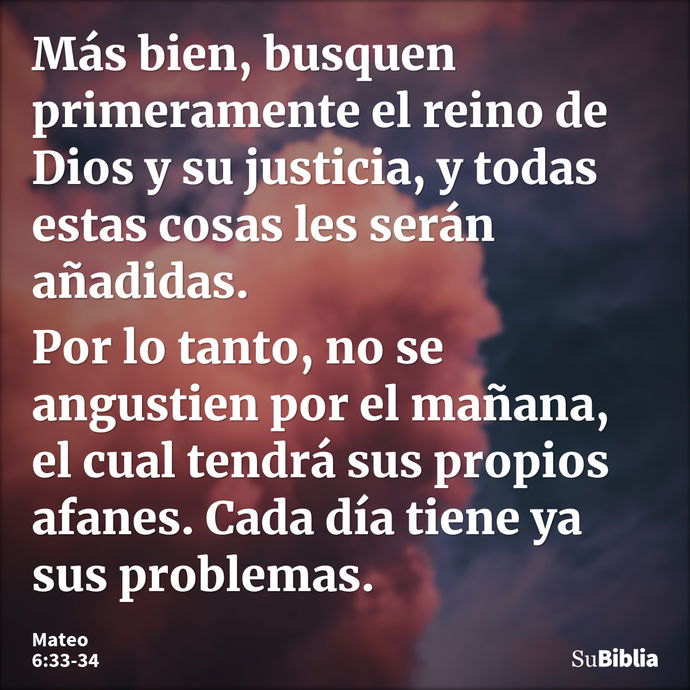 Más bien, busquen primeramente el reino de Dios y su justicia, y todas estas cosas les serán añadidas. Por lo tanto, no se angustien por el mañana, el cual tend... --- Mateo 6:33