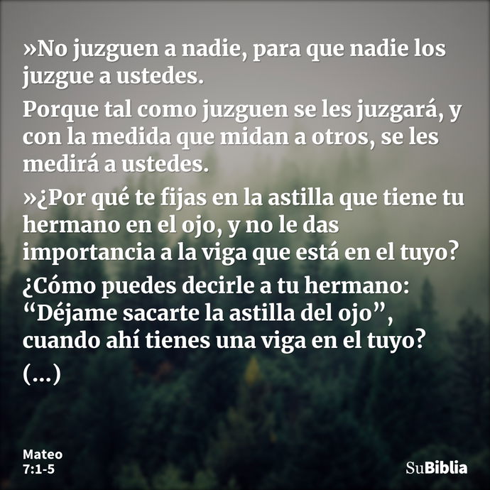 »No juzguen a nadie, para que nadie los juzgue a ustedes. Porque tal como juzguen se les juzgará, y con la medida que midan a otros, se les medirá a ustedes. »¿... --- Mateo 7:1