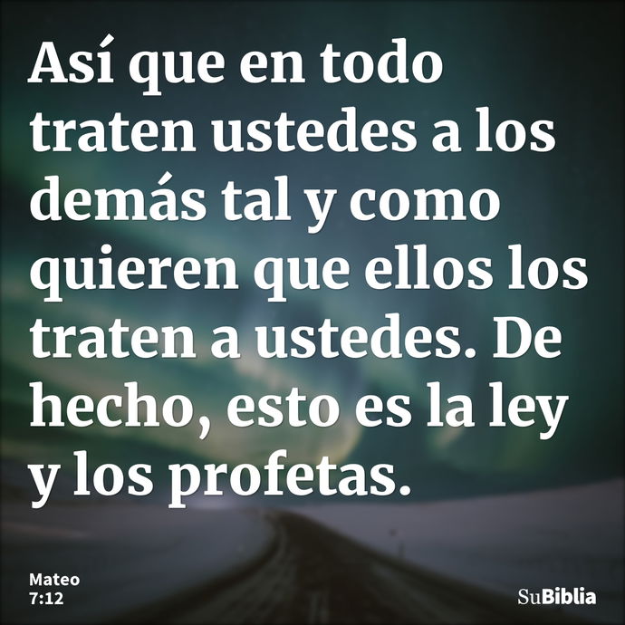 Así que en todo traten ustedes a los demás tal y como quieren que ellos los traten a ustedes. De hecho, esto es la ley y los profetas. --- Mateo 7:12