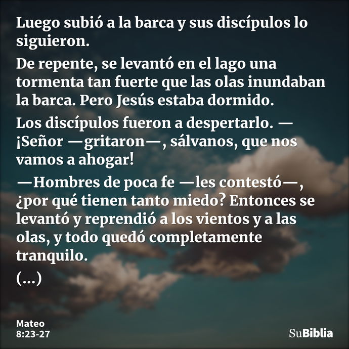 Luego subió a la barca y sus discípulos lo siguieron. De repente, se levantó en el lago una tormenta tan fuerte que las olas inundaban la barca. Pero Jesús esta... --- Mateo 8:23