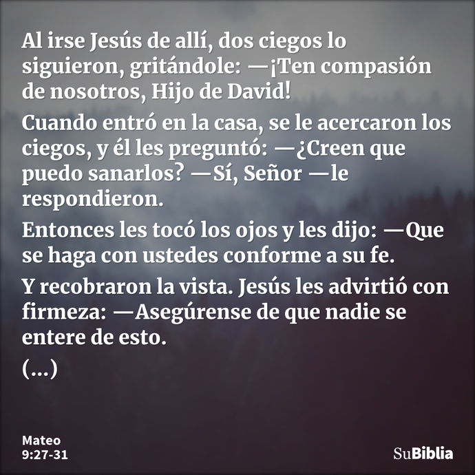 Al irse Jesús de allí, dos ciegos lo siguieron, gritándole: —¡Ten compasión de nosotros, Hijo de David! Cuando entró en la casa, se le acercaron los ciegos, y é... --- Mateo 9:27