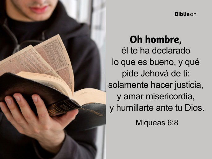 Oh hombre, él te ha declarado lo que es bueno, y qué pide Jehová de ti: solamente hacer justicia, y amar misericordia, y humillarte ante tu Dios. (Miqueas 6:8)