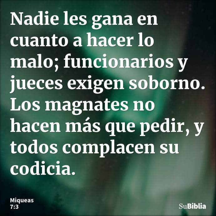 Nadie les gana en cuanto a hacer lo malo; funcionarios y jueces exigen soborno. Los magnates no hacen más que pedir, y todos complacen su codicia. --- Miqueas 7:3