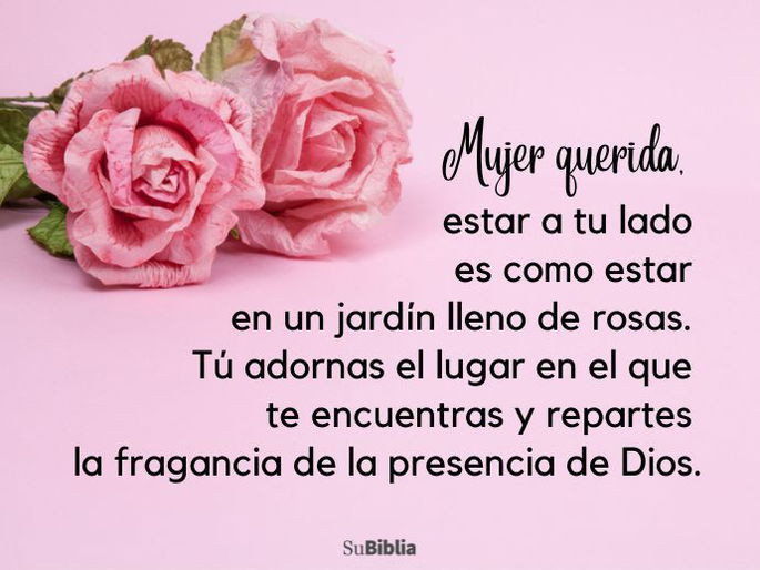 Mujer querida, estar a tu lado es como estar en un jardín lleno de rosas. Tú adornas el lugar en el que te encuentras y repartes la fragancia de la presencia de Dios.
