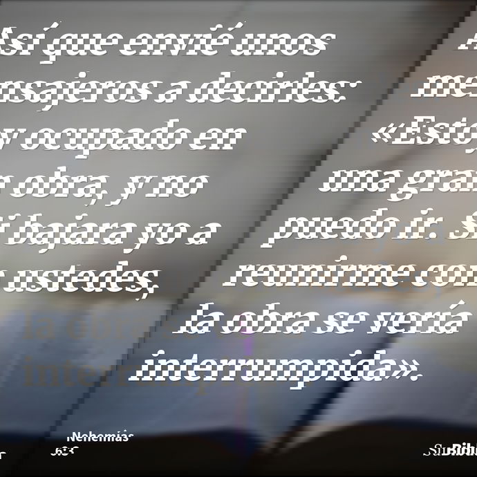 Así que envié unos mensajeros a decirles: «Estoy ocupado en una gran obra, y no puedo ir. Si bajara yo a reunirme con ustedes, la obra se vería interrumpida»... --- Nehemías 6:3