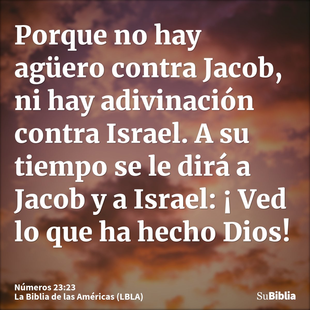Porque no hay agüero contra Jacob, ni hay adivinación contra Israel. A su tiempo se le dirá a Jacob y a Israel: ¡ Ved lo que ha hecho Dios!