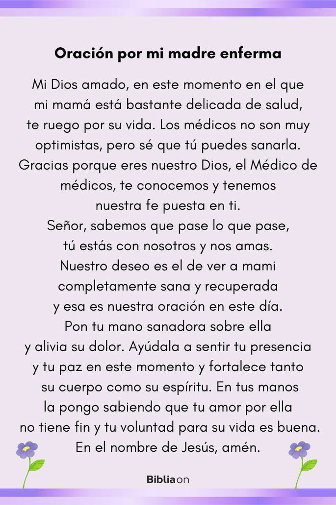 Oración por mi madre enferma Mi Dios amado, en este momento en el que mi mamá está bastante delicada de salud, te ruego por su vida. Los médicos no son muy optimistas, pero sé que tú puedes sanarla. Gracias porque eres nuestro Dios, el Médico de médicos, te conocemos y tenemos nuestra fe puesta en ti. Señor, sabemos que pase lo que pase, tú estás con nosotros y nos amas. Nuestro deseo es el de ver a mami completamente sana y recuperada y esa es nuestra oración en este día. Pon tu mano sanadora sobre ella y alivia su dolor. Ayúdala a sentir tu presencia y tu paz en este momento y fortalece tanto su cuerpo como su espíritu. En tus manos la pongo sabiendo que tu amor por ella no tiene fin y tu voluntad para su vida es buena. En el nombre de Jesús, amén.