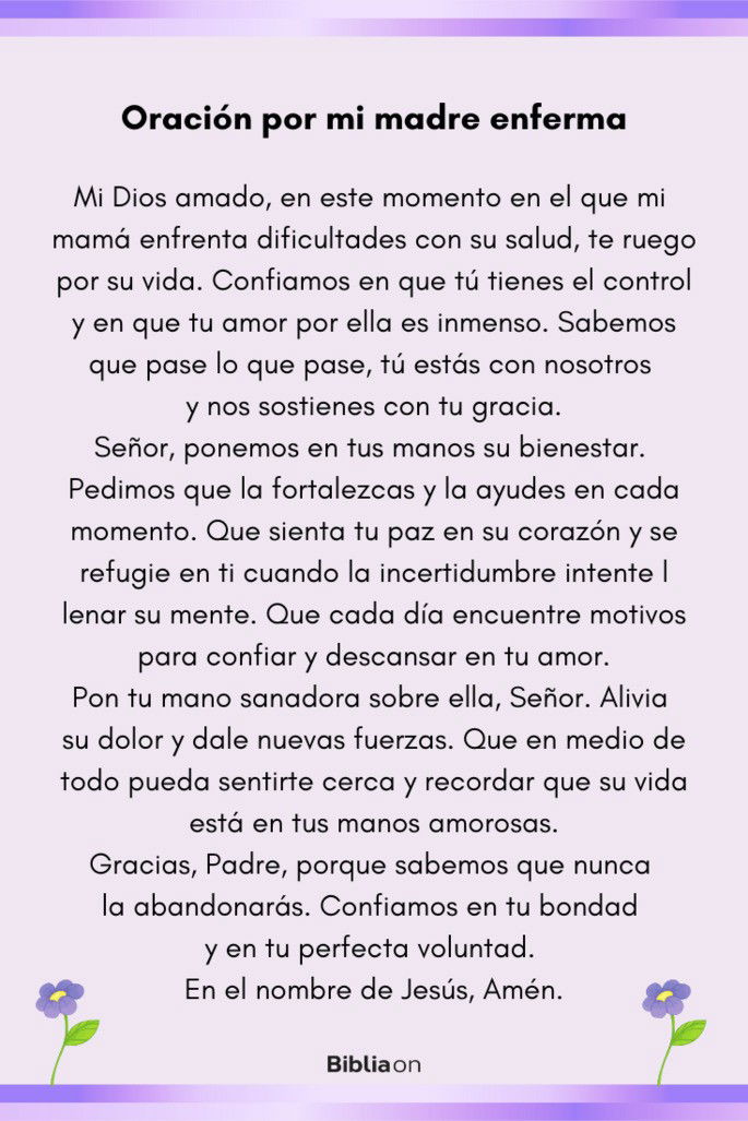 Mi Dios amado, en este momento en el que mi mamá enfrenta dificultades con su salud, te ruego por su vida. Confiamos en que tú tienes el control y en que tu amor por ella es inmenso. Sabemos que pase lo que pase, tú estás con nosotros y nos sostienes con tu gracia. Señor, ponemos en tus manos su bienestar. Pedimos que la fortalezcas y la ayudes en cada momento. Que sienta tu paz en su corazón y se refugie en ti cuando la incertidumbre intente llenar su mente. Que cada día encuentre motivos para confiar y descansar en tu amor. Pon tu mano sanadora sobre ella, Señor. Alivia su dolor y dale nuevas fuerzas. Que en medio de todo pueda sentirte cerca y recordar que su vida está en tus manos amorosas. Gracias, Padre, porque sabemos que nunca la abandonarás. Confiamos en tu bondad y en tu perfecta voluntad. En el nombre de Jesús, Amén.