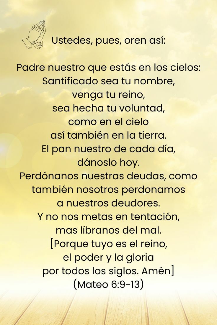 Ustedes, pues, oren así: Padre nuestro que estás en los cielos: Santificado sea tu nombre, venga tu reino, sea hecha tu voluntad, como en el cielo así también en la tierra. El pan nuestro de cada día, dánoslo hoy. Perdónanos nuestras deudas, como también nosotros perdonamos a nuestros deudores. Y no nos metas en tentación, mas líbranos del mal. [Porque tuyo es el reino, el poder y la gloria por todos los siglos. Amén] (Mateo 6:9-13, Reina Valera Actualizada RVA-2015)