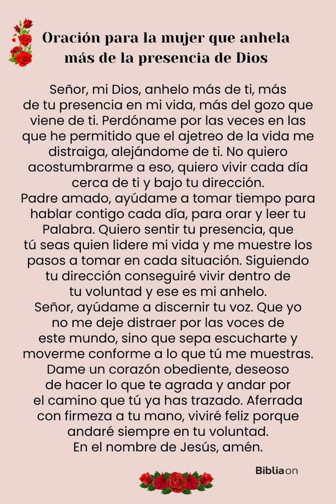 Señor, mi Dios, anhelo más de ti, más de tu presencia en mi vida, más del gozo que viene de ti. Perdóname por las veces en las que he permitido que el ajetreo de la vida me distraiga, alejándome de ti. No quiero acostumbrarme a eso, quiero vivir cada día cerca de ti y bajo tu dirección. Padre amado, ayúdame a tomar tiempo para hablar contigo cada día, para orar y leer tu Palabra. Quiero sentir tu presencia, que tú seas quien lidere mi vida y me muestre los pasos a tomar en cada situación. Siguiendo tu dirección conseguiré vivir dentro de tu voluntad y ese es mi anhelo. Señor, ayúdame a discernir tu voz. Que yo no me deje distraer por las voces de este mundo, sino que sepa escucharte y moverme conforme a lo que tú me muestras. Dame un corazón obediente, deseoso de hacer lo que te agrada y andar por el camino que tú ya has trazado. Aferrada con firmeza a tu mano, viviré feliz porque andaré siempre en tu voluntad. En el nombre de Jesús, amén.