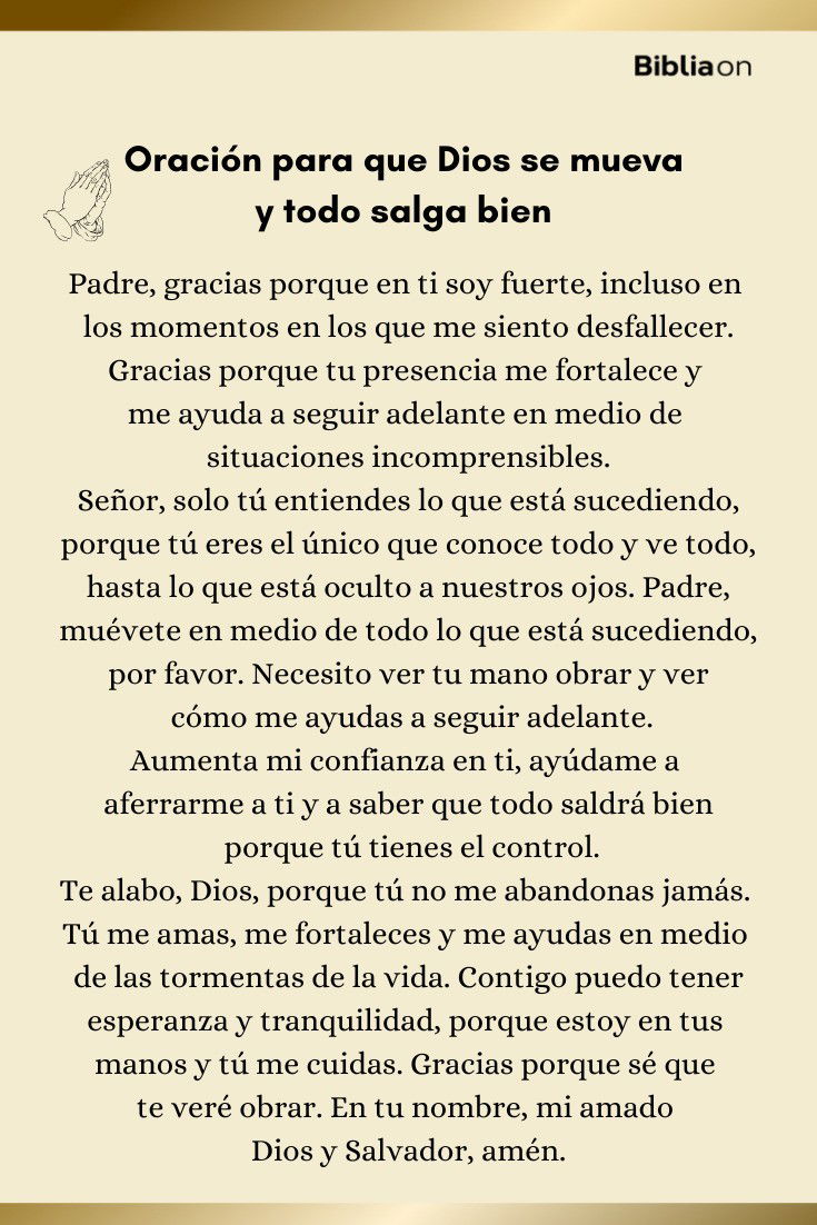 Padre, gracias porque en ti soy fuerte, incluso en los momentos en los que me siento desfallecer. Gracias porque tu presencia me fortalece y me ayuda a seguir adelante en medio de situaciones incomprensibles. Señor, solo tú entiendes lo que está sucediendo, porque tú eres el único que conoce todo y ve todo, hasta lo que está oculto a nuestros ojos. Padre, muévete en medio de todo lo que está sucediendo, por favor. Necesito ver tu mano obrar y ver cómo me ayudas a seguir adelante. Aumenta mi confianza en ti, ayúdame a aferrarme a ti y a saber que todo saldrá bien porque tú tienes el control. Te alabo, Dios, porque tú no me abandonas jamás. Tú me amas, me fortaleces y me ayudas en medio de las tormentas de la vida. Contigo puedo tener esperanza y tranquilidad, porque estoy en tus manos y tú me cuidas. Gracias porque sé que te veré obrar. En tu nombre, mi amado Dios y Salvador, amén.