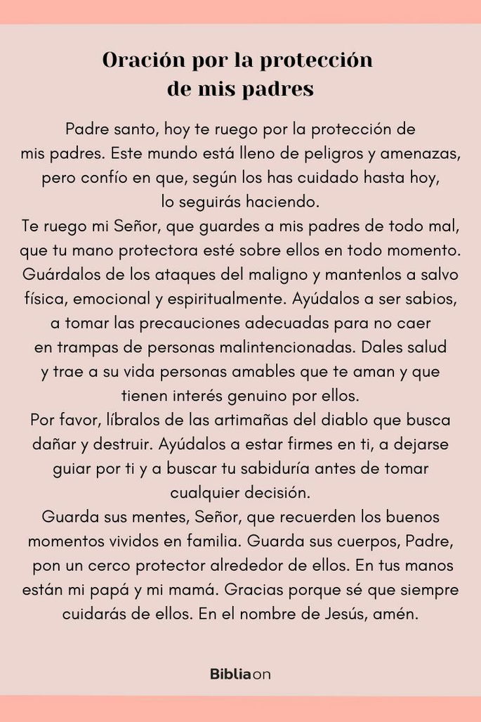 Padre santo, hoy te ruego por la protección de mis padres. Este mundo está lleno de peligros y amenazas, pero confío en que, según los has cuidado hasta hoy, lo seguirás haciendo. Te ruego mi Señor, que guardes a mis padres de todo mal, que tu mano protectora esté sobre ellos en todo momento. Guárdalos de los ataques del maligno y mantenlos a salvo física, emocional y espiritualmente. Ayúdalos a ser sabios, a tomar las precauciones adecuadas para no caer en trampas de personas malintencionadas. Dales salud y trae a su vida personas amables que te aman y que tienen interés genuino por ellos. Por favor, líbralos de las artimañas del diablo que busca dañar y destruir. Ayúdalos a estar firmes en ti, a dejarse guiar por ti y a buscar tu sabiduría antes de tomar cualquier decisión. Guarda sus mentes, Señor, que recuerden los buenos momentos vividos en familia. Guarda sus cuerpos, Padre, pon un cerco protector alrededor de ellos. En tus manos están mi papá y mi mamá. Gracias porque sé que siempre cuidarás de ellos. En el nombre de Jesús, amén.