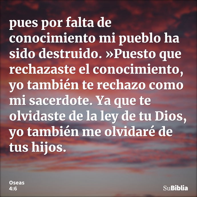 pues por falta de conocimiento mi pueblo ha sido destruido. »Puesto que rechazaste el conocimiento, yo también te rechazo como mi sacerdote. Ya que te olvidaste... --- Oseas 4:6