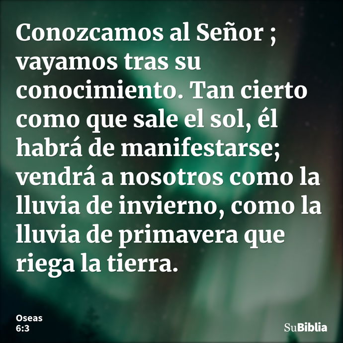 Conozcamos al Señor ; vayamos tras su conocimiento. Tan cierto como que sale el sol, él habrá de manifestarse; vendrá a nosotros como la lluvia de invierno, com... --- Oseas 6:3