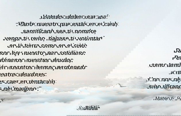 Ustedes deben orar así: “Padre nuestro que estás en el cielo, santificado sea tu nombre, venga tu reino, hágase tu voluntad en la tierra como en el cielo. Danos hoy nuestro pan cotidiano. Perdónanos nuestras deudas, como también nosotros hemos perdonado a nuestros deudores. Y no nos dejes caer en tentación, sino líbranos del maligno”. (Mateo 6:9-13)
