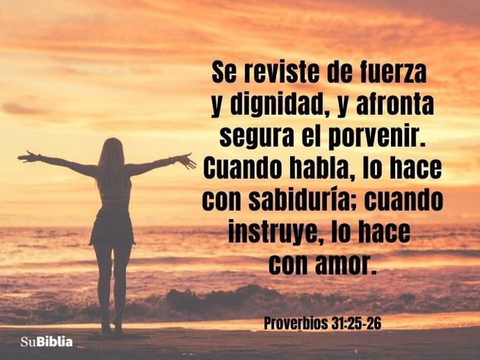 Se reviste de fuerza y dignidad, y afronta segura el porvenir. Cuando habla, lo hace con sabiduría; cuando instruye, lo hace con amor. (Proverbios 31:25-26)