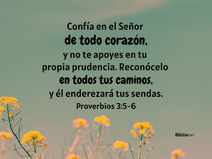 Confía en el Señor de todo corazón, y no te apoyes en tu propia prudencia. Reconócelo en todos tus caminos, y él enderezará tus sendas. (Proverbios 3:5-6)